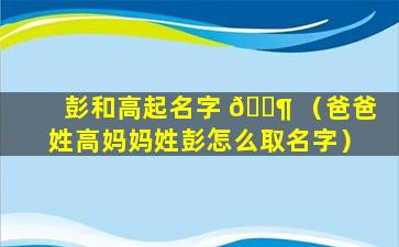 彭和高起名字 🐶 （爸爸姓高妈妈姓彭怎么取名字）